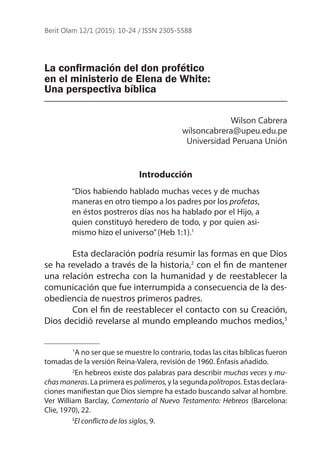 La confirmación del don profético
en el ministerio de Elena de White:
Una perspectiva bíblica
Wilson Cabrera
wilsoncabrera@upeu.edu.pe
Universidad Peruana Unión
Introducción
“Dios habiendo hablado muchas veces y de muchas
maneras en otro tiempo a los padres por los profetas,
en éstos postreros días nos ha hablado por el Hijo, a
quien constituyó heredero de todo, y por quien asi-
mismo hizo el universo”(Heb 1:1).1
	 Esta declaración podría resumir las formas en que Dios
se ha revelado a través de la historia,2
con el fin de mantener
una relación estrecha con la humanidad y de reestablecer la
comunicación que fue interrumpida a consecuencia de la des-
obediencia de nuestros primeros padres.
	
Con el fin de reestablecer el contacto con su Creación,
Dios decidió revelarse al mundo empleando muchos medios,3
	 1
A no ser que se muestre lo contrario, todas las citas bíblicas fueron
tomadas de la versión Reina-Valera, revisión de 1960. Énfasis añadido.
	 2
En hebreos existe dos palabras para describir muchas veces y mu-
chasmaneras. La primera es polímeros,y la segundapolítropos. Estas declara-
ciones manifiestan que Dios siempre ha estado buscando salvar al hombre.
Ver William Barclay, Comentario al Nuevo Testamento: Hebreos (Barcelona:
Clie, 1970), 22.
3
El conflicto de los siglos, 9.
Berit Olam 12/1 (2015): 10-24 / ISSN 2305-5588
 