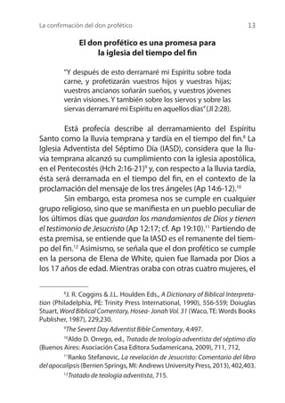 La confirmación del don profético 13
El don profético es una promesa para
la iglesia del tiempo del fin
“Y después de esto derramaré mi Espíritu sobre toda
carne, y profetizarán vuestros hijos y vuestras hijas;
vuestros ancianos soñarán sueños, y vuestros jóvenes
verán visiones. Y también sobre los siervos y sobre las
siervas derramaré mi Espíritu en aquellos días”(Jl 2:28).
	 Está profecía describe al derramamiento del Espíritu
Santo como la lluvia temprana y tardía en el tiempo del fin.8
La
Iglesia Adventista del Séptimo Día (IASD), considera que la llu-
via temprana alcanzó su cumplimiento con la iglesia apostólica,
en el Pentecostés (Hch 2:16-21)9
y, con respecto a la lluvia tardía,
ésta será derramada en el tiempo del fin, en el contexto de la
proclamación del mensaje de los tres ángeles (Ap 14:6-12).10
	 Sin embargo, esta promesa nos se cumple en cualquier
grupo religioso, sino que se manifiesta en un pueblo peculiar de
los últimos días que guardan los mandamientos de Dios y tienen
el testimonio de Jesucristo (Ap 12:17; cf. Ap 19:10).11
Partiendo de
esta premisa, se entiende que la IASD es el remanente del tiem-
po del fin.12
Asimismo, se señala que el don profético se cumple
en la persona de Elena de White, quien fue llamada por Dios a
los 17 años de edad. Mientras oraba con otras cuatro mujeres, el
8
J. R. Coggins & J.L. Houlden Eds., A Dictionary of Biblical Interpreta-
tion (Philadelphia, PE: Trinity Press International, 1990), 556-559; Doiuglas
Stuart, Word Biblical Comentary, Hosea- Jonah Vol. 31 (Waco, TE: Words Books
Publisher, 1987), 229,230.
9
The Sevent Day Adventist Bible Comentary, 4:497.
10
Aldo D. Orrego, ed., Tratado de teología adventista del séptimo día
(Buenos Aires: Asociación Casa Editora Sudamericana, 2009), 711, 712,
11
Ranko Stefanovic, La revelación de Jesucristo: Comentario del libro
delapocalipsis(Berrien Springs, MI: Andrews University Press, 2013), 402,403.
12
Tratado de teología adventista, 715.
 
