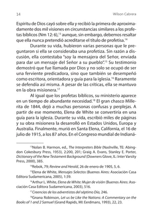 Wilson Cabrera
14
Espíritu de Dios cayó sobre ella y recibió la primera de aproxima-
damente dos mil visiones en circunstancias similares a los profe-
tas bíblicos (Nm 12: 6),13
aunque, sin embargo, debemos resaltar
que ella nunca pretendió acreditarse el título de profetisa.14
	 Durante su vida, hubieron varias personas que le pre-
guntaron si ella se consideraba una profetiza. Sin razón a dis-
cusión, ella contestaba “soy la mensajera del Señor, enviada
para dar un mensaje del Señor a su pueblo”.15
Su testimonio
demostró que fue llamada por Dios y no solo se ocupó de ser
una ferviente predicadora, sino que también se desempeñó
como escritora, orientadora y guía para la iglesia.16
Raramente
se defendía así misma. A pesar de las críticas, ella se mantuvo
en la obra misionera.17
	 Al igual que los profetas bíblicos, su ministerio aparece
en un tiempo de abundante necesidad.18
El gran chasco Mille-
rita de 1844, dejó a muchas personas confusas y perplejas. A
partir de ese momento, Elena de White se convertiría en una
guía para la iglesia. Durante su vida, escribió miles de páginas
y su obra misionera la desarrolló en Estados Unidos, Europa y
Australia. Finalmente, murió en Santa Elena, California, el 16 de
julio de 1915, a los 87 años. En el Congreso mundial de Indianá-
13
Nolan B. Harmon, ed., The Interpreters Bible (Nashville, TE: Abing-
don Cokesbury Press, 1953), 2:200, 201; Graig A. Evans, Stanley E. Porter,
Dictionary of the New Testament Background (Downers Glove, IL: Inter Varsity
Press, 2000), 385.
14
Rebok, 79; Review and Herald, 26 de enero de 1905, 5, 6.
15
Elena de White, Mensajes Selectos (Buenos Aires: Asociación Casa
Editora Sudamericana, 2005), 1:39.
16
Arthur L. White, Elena de White: Mujer de visión (Buenos Aires: Aso-
ciación Casa Editora Sudamericana, 2003), 516.
17
Creencias de los adventistas del séptimo Día, 246.
18
Gnana Robinson, Let us be Like the Nations: A Commentary on the
Books of 1 and 2 Samuel (Grand Rapids, MI: Eerdmans, 1993), 22, 23.
 