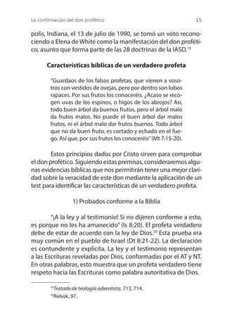 La confirmación del don profético 15
polis, Indiana, el 13 de julio de 1990, se tomó un voto recono-
ciendo a Elena de White como la manifestación del don proféti-
co, asunto que forma parte de las 28 doctrinas de la IASD.19
Características bíblicas de un verdadero profeta
	
“Guardaos de los falsos profetas, que vienen a voso-
tros con vestidos de ovejas, pero por dentro son lobos
rapaces. Por sus frutos los conoceréis. ¿Acaso se reco-
gen uvas de los espinos, o higos de los abrojos? Así,
todo buen árbol da buenos frutos, pero el árbol malo
da frutos malos. No puede el buen árbol dar malos
frutos, ni el árbol malo dar frutos buenos. Todo árbol
que no da buen fruto, es cortado y echado en el fue-
go. Así que, por sus frutos los conoceréis”(Mt 7:15-20).
	 Estos principios dados por Cristo sirven para comprobar
el don profético. Siguiendo estas premisas, consideraremos algu-
nas evidencias bíblicas que nos permitirán tener una mejor clari-
dad sobre la veracidad de este don mediante la aplicación de un
test para identificar las características de un verdadero profeta.
1) Probados conforme a la Biblia
	 “¡A la ley y al testimonio! Si no dijeren conforme a esto,
es porque no les ha amanecido” (Is 8:20). El profeta verdadero
debe de estar de acuerdo con la ley de Dios.20
Esta prueba era
muy común en el pueblo de Israel (Dt 8:21-22). La declaración
es contundente y explícita. La ley y el testimonio representan
a las Escrituras reveladas por Dios, conformadas por el AT y NT.
En otras palabras, esto muestra que un profeta verdadero tiene
respeto hacia las Escrituras como palabra autoritativa de Dios.
19
Tratado de teología adventista, 713, 714.
20
Rebok, 97.
 