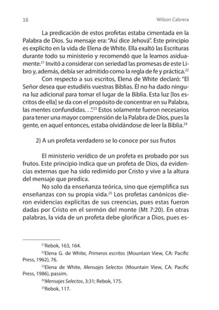 Wilson Cabrera
16
	 La predicación de estos profetas estaba cimentada en la
Palabra de Dios. Su mensaje era: “Así dice Jehová”. Este principio
es explícito en la vida de Elena de White. Ella exaltó las Escrituras
durante todo su ministerio y recomendó que la leamos asidua-
mente.21
Invitó a considerar con seriedad las promesas de este Li-
bro y, además, debía ser admitido como la regla de fe y práctica.22
	 Con respecto a sus escritos, Elena de White declaró: “El
Señor desea que estudiéis vuestras Biblias. Él no ha dado ningu-
na luz adicional para tomar el lugar de la Biblia. Esta luz [los es-
critos de ella] se da con el propósito de concentrar en su Palabra,
las mentes confundidas. . .”.23
Estos solamente fueron necesarios
para tener una mayor comprensión de la Palabra de Dios, pues la
gente, en aquel entonces, estaba olvidándose de leer la Biblia.24
2) A un profeta verdadero se lo conoce por sus frutos
	 El ministerio verídico de un profeta es probado por sus
frutos. Este principio indica que un profeta de Dios, da eviden-
cias externas que ha sido redimido por Cristo y vive a la altura
del mensaje que predica.
	 No solo da enseñanza teórica, sino que ejemplifica sus
enseñanzas con su propia vida.25
Los profetas canónicos die-
ron evidencias explícitas de sus creencias, pues estas fueron
dadas por Cristo en el sermón del monte (Mt 7:20). En otras
palabras, la vida de un profeta debe glorificar a Dios, pues es-
21
Rebok, 163, 164.
22
Elena G. de White, Primeros escritos (Mountain View, CA: Pacific
Press, 1962), 76.
23
Elena de White, Mensajes Selectos (Mountain View, CA: Pacific
Press, 1986), passim.
24
Mensajes Selectos, 3:31; Rebok, 175.
25
Rebok, 117.
 