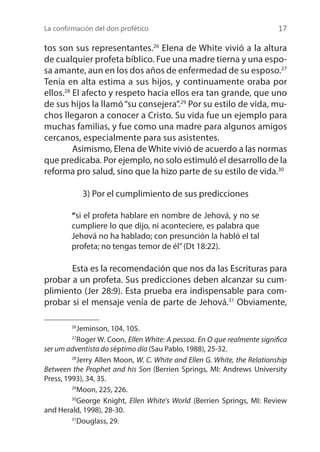 La confirmación del don profético 17
tos son sus representantes.26
Elena de White vivió a la altura
de cualquier profeta bíblico. Fue una madre tierna y una espo-
sa amante, aun en los dos años de enfermedad de su esposo.27
Tenía en alta estima a sus hijos, y continuamente oraba por
ellos.28
El afecto y respeto hacia ellos era tan grande, que uno
de sus hijos la llamó“su consejera”.29
Por su estilo de vida, mu-
chos llegaron a conocer a Cristo. Su vida fue un ejemplo para
muchas familias, y fue como una madre para algunos amigos
cercanos, especialmente para sus asistentes.
	 Asimismo, Elena de White vivió de acuerdo a las normas
que predicaba. Por ejemplo, no solo estimuló el desarrollo de la
reforma pro salud, sino que la hizo parte de su estilo de vida.30
3) Por el cumplimiento de sus predicciones
“si el profeta hablare en nombre de Jehová, y no se
cumpliere lo que dijo, ni aconteciere, es palabra que
Jehová no ha hablado; con presunción la habló el tal
profeta; no tengas temor de él”(Dt 18:22).
	 Esta es la recomendación que nos da las Escrituras para
probar a un profeta. Sus predicciones deben alcanzar su cum-
plimiento (Jer 28:9). Esta prueba era indispensable para com-
probar si el mensaje venía de parte de Jehová.31
Obviamente,
26
Jeminson, 104, 105.
27
Roger W. Coon, Ellen White: A pessoa. En O que realmente significa
ser um adventista do séptimo día (Sau Pablo, 1988), 25-32.
28
Jerry Allen Moon, W. C. White and Ellen G. White, the Relationship
Between the Prophet and his Son (Berrien Springs, MI: Andrews University
Press, 1993), 34, 35.
29
Moon, 225, 226.
30
George Knight, Ellen White's World (Berrien Springs, MI: Review
and Herald, 1998), 28-30.
31
Douglass, 29.
 