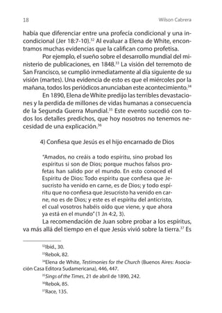 Wilson Cabrera
18
había que diferenciar entre una profecía condicional y una in-
condicional (Jer 18:7-10).32
Al evaluar a Elena de White, encon-
tramos muchas evidencias que la califican como profetisa.
	 Por ejemplo, el sueño sobre el desarrollo mundial del mi-
nisterio de publicaciones, en 1848.33
La visión del terremoto de
San Francisco, se cumplió inmediatamente al día siguiente de su
visión (martes). Una evidencia de esto es que el miércoles por la
mañana, todos los periódicos anunciaban este acontecimiento.34
	 En 1890, Elena deWhite predijo las terribles devastacio-
nes y la perdida de millones de vidas humanas a consecuencia
de la Segunda Guerra Mundial.35
Este evento sucedió con to-
dos los detalles predichos, que hoy nosotros no tenemos ne-
cesidad de una explicación.36
4) Confiesa que Jesús es el hijo encarnado de Dios
	
“Amados, no creáis a todo espíritu, sino probad los
espíritus si son de Dios; porque muchos falsos pro-
fetas han salido por el mundo. En esto conoced el
Espíritu de Dios: Todo espíritu que confiesa que Je-
sucristo ha venido en carne, es de Dios; y todo espí-
ritu que no confiesa que Jesucristo ha venido en car-
ne, no es de Dios; y este es el espíritu del anticristo,
el cual vosotros habéis oído que viene, y que ahora
ya está en el mundo”(1 Jn 4:2, 3).
	 La recomendación de Juan sobre probar a los espíritus,
va más allá del tiempo en el que Jesús vivió sobre la tierra.37
Es
32
Ibíd., 30.
33
Rebok, 82.
34
Elena de White, Testimonies for the Church (Buenos Aires: Asocia-
ción Casa Editora Sudamericana), 446, 447.
35
Sings of the Times, 21 de abril de 1890, 242.
36
Rebok, 85.
37
Race, 135.
 