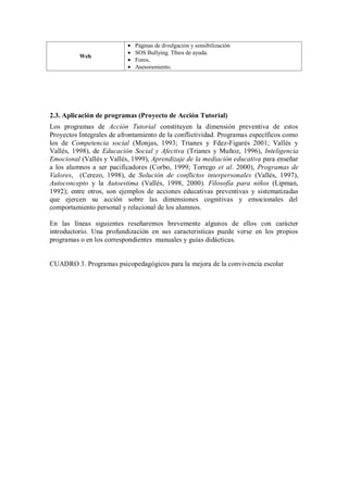 Web Páginas de divulgación y sensibilización SOS Bullying. Tfnos de ayuda. Foros. Asesoramiento. 
2.3. Aplicación de programas (Proyecto de Acción Tutorial) 
Los programas de Acción Tutorial constituyen la dimensión preventiva de estos Proyectos Integrales de afrontamiento de la conflictividad. Programas específicos como los de Competencia social (Monjas, 1993; Trianes y Fdez-Figarés 2001; Vallés y Vallés, 1998), de Educación Social y Afectiva (Trianes y Muñoz, 1996), Inteligencia Emocional (Vallés y Vallés, 1999), Aprendizaje de la mediación educativa para enseñar a los alumnos a ser pacificadores (Corbo, 1999; Torrego et al. 2000), Programas de Valores, (Cerezo, 1998), de Solución de conflictos interpersonales (Vallés, 1997), Autoconcepto y la Autoestima (Vallés, 1998, 2000). Filosofía para niños (Lipman, 1992); entre otros, son ejemplos de acciones educativas preventivas y sistematizadas que ejercen su acción sobre las dimensiones cognitivas y emocionales del comportamiento personal y relacional de los alumnos. 
En las líneas siguientes reseñaremos brevemente algunos de ellos con carácter introductorio. Una profundización en sus caracteristicas puede verse en los propios programas o en los correspondientes manuales y guías didácticas. 
CUADRO 3. Programas psicopedagógicos para la mejora de la convivencia escolar 
 