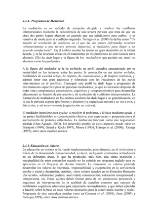 2.3.4. Programas de Mediación 
La mediación es un método de actuación dirigido a resolver los conflictos interpersonales mediante la concurrencia de una tercera persona que trata de que las otras dos partes logren alcanzar un acuerdo que sea satisfactorio para ambos y se resuelva de modo justo el conflicto originado. Torrego et al. (2000) la define como "Un método de resolución de conflictos en el que las dos partes enfrentadas recurren voluntariamente a una tercera persona imparcial, el mediador, para llegar a un acuerdo satisfactorio". En el ámbito escolar ha tenido un gran desarrollo en la última década, y se ha revelado eficaz en el tratamiento de los problemas de convivencia entre alumnos. Ello ha dado lugar a la figura de los mediadores que pueden ser, tanto los alumnos como los profesores. 
A la figura del mediador se le ha atribuido un perfil deseable caracterizado por su neutralidad en los intereses entre las partes, la contención en sus juicios verbales, habilidades de escucha activa, de empatía, de comunicación y de inspirar confianza, y, además tener una gran paciencia y tolerancia con las reacciones de las partes intervinientes en el conflicto. Conseguir este perfil ha dado lugar a programas de entrenamiento específico para las personas mediadoras, ya que es necesario disponer de todas estas competencias emocionales, cognitivas y comportamentales para desarrollar eficazmente su función de prevención y de resolución de conflictos interpersonales. La formación de mediadores en los centros escolares ha dado lugar a su generalización, en la que la persona experta (profesores y alumnos) ya capacitada entrena a su vez a otra, y ésta a otra, y así sucesivamente (capacitación en cadena). 
El mediador interviene para ayudar a resolver el problema, y lo hace mediante ayuda a las partes facilitándoles su comunicación efectiva, con sugerencias y propuestas para el acercamiento de posturas enfrentadas. La mediación funciona como una negociación asistida (Díaz-Aguado, 2002). Un desarrollo amplio de estos aspectos puede verse en Brandoni (1999), Girard y Koch (1997), Moore (1995), Torrego et al. (2000); Uranga (1997); entre otros muchos autores. 
2.3.5. Educación en Valores 
La educación en valores se ha vendo implementando, generalmente, en el currículum a través de la denominada transversalidad, es decir, incluyendo contenidos actitudinales en las diferentes áreas, lo que ha producido, más bien, una cierta exclusión o marginalidad de estos contenidos cuando no ha existido un programa reglado para su aplicación en el Proyecto de Acción tutorial. La educación en valores pretende desarrollar los valores de tolerancia, responsabilidad y cooperación en la convivencia escolar y social y desarrollar, también, otros valores basados en los Derechos Humanos Universales: solidaridad, justicia, asertividad, comunicación, valoración interpersonal e intrapersonal, etc. Estos valores deben formar parte de los constructos personales y esquemas de interpretación de la realidad de aquellos alumnos que carecen de habilidades cognitivas adecuadas para enjuiciarla razonadamente, y que deben aprender a hacerlo sobre la base de estos valores necesarios para la convivencia escolar y social. Programas de esta naturaleza pueden verse en Carreras et al. (2001), Jares (2005) y Paniego (1999), entre otros muchos autores. 
 
