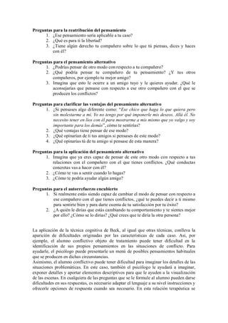 Preguntas para la reatribución del pensamiento 
1. ¿Ese pensamiento sería aplicable a tu caso? 
2. ¿Qué es para ti la libertad? 
3. ¿Tiene algún derecho tu compañero sobre lo que tú piensas, dices y haces con él? 
Preguntas para el pensamiento alternativo 
1. ¿Podrías pensar de otro modo con respecto a tu compañero? 
2. ¿Qué podría pensar tu compañero de tu pensamiento? ¿Y tus otros compañeros, por ejemplo tu mejor amigo? 
3. Imagina que esto le ocurre a un amigo tuyo y le quieres ayudar. ¿Qué le aconsejarías que pensase con respecto a ese otro compañero con el que se producen los conflictos? 
Preguntas para clarificar las ventajas del pensamiento alternativo 
1. ¿Si pensases algo diferente como: “Ese chico que haga lo que quiera pero sin molestarme a mí. Yo no tengo por qué imponerle mis deseos. Allá él. No necesito tener en líos con él para mostrarme a mis mismo que yo valgo y soy importante para los demás”, cómo te sentirías? 
2. ¿Qué ventajas tiene pensar de ese modo? 
3. ¿Qué opinarían de ti tus amigos si pensases de este modo? 
4. ¿Qué opinarías tú de tu amigo si pensase de esta manera? 
Preguntas para la aplicación del pensamiento alternativo 
1. Imagina que ya eres capaz de pensar de este otro modo con respecto a tus relaciones con el compañero con el que tienes conflictos. ¿Qué conductas concretas vas a hacer con él? 
2. ¿Cómo te vas a sentir cuando lo hagas? 
3. ¿Cómo te podría ayudar algún amigo? 
Preguntas para el autorrefuerzo encubierto 
1. Si realmente estás siendo capaz de cambiar el modo de pensar con respecto a ese compañero con el que tienes conflictos, ¿qué te puedes decir a ti mismo para sentirte bien y para darte cuenta de tu satisfacción por tu éxito? 
2. ¿A quién le dirías que estás cambiando tu comportamiento y te sientes mejor por ello? ¿Cómo se lo dirias? ¿Qué crees que te diría la otra persona? 
La aplicación de la técnica cognitiva de Beck, al igual que otras técnicas, conlleva la aparición de dificultades originadas por las características de cada caso. Así, por ejemplo, el alumno conflictivo objeto de tratamiento puede tener dificultad en la identificación de sus propios pensamientos en las situaciones de conflicto. Para ayudarle, el psicólogo puede presentarle un menú de posibles pensamientos habituales que se producen en dichas circunstancias. 
Asimismo, el alumno conflictivo puede tener dificultad para imaginar los detalles de las situaciones problemáticas. En este caso, también el psicólogo le ayudará a imaginar, exponer detalles y aportar elementos descriptivos para que le ayuden a la visualización de las escenas. En cualquiera de las preguntas que se le formule al alumno pueden darse dificultades en sus respuestas, es necesario adaptar el lenguaje a su nivel instrucciones y ofrecerle opciones de respuesta cuando sea necesario. En esta relación terapéutica se  