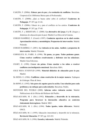 CASCÓN, F. (2000a). Educar para la paz y la resolución de conflictos. Barcelona. Cisspraxis (Col. Biblioteca Básica para el Profesorado). 
CASCÓN, F. (2000b). ¿Qué es bueno saber sobre el conflicto? Cuadernos de Pedagogía. Nº 287; pp. 61-66. 
CASCÓN, F. (2000c). Educar en y para el conflicto en los centros. Cuadernos de Pedagogía. Nº 287; pp. 57-60. 
CASCÓN, F. y BERISTAIN, C. (2000). La alternativa del juego. I y II. (Juegos y dinámicas de educación para la paz). Madrid. Los libros de la Catarata. 
CEREZO RAMÍREZ, F. (Coord.) (1997). Conductas agresivas en la edad escolar. Aproximación teórica y metodológica. Propuestas de intervención. Madrid. Pirámide. 
CEREZO RAMÍREZ, F. (2001). La violencia en las aulas. Análisis y propuestas de intervención. Madrid. Pirámide. 
CORNELIUS, H.; FAIRE, S. (1996). Tú ganas, yo gano. Todos podemos ganar. Cómo resolver conflictos creativamente y disfrutar con las soluciones. Madrid. Gaia Ediciones. 
CRARY, E. (1998). Crecer sin peleas. Cómo enseñar a los niños a resolver conflictos con inteligencia emocional. Barcelona. RBA. 
CRUZ ROJA JUVENTUD (1999). Material didáctico de educación para la paz. Madrid. 
De BONO, E. (1986). Conflictos: cómo resolverlos de la mejor manera. Esplugues de Llobregat. Plaza & Janes. 
De BONO, E. (1992). Seis pares de zapatos para la acción. Una solución para cada problema y un enfoque para cada solución. Barcelona. Paidós. 
DEFENSOR DEL PUEBLO (2000). Informe sobre violencia escolar. Madrid. Publicaciones de la Oficina del Defensor del Pueblo. 
DÍAZ-AGUADO, M. J. (Dir.) (1992). Educación y desarrollo de la tolerancia. Programa para favorecer la interacción educativa en contextos étnicamente heterogéneos. Madrid. MEC. 
DÍAZ-AGUADO, M. J. (Dir.) (1994). Todos iguales, todos diferentes. Madrid. ONCE. 
DÍAZ-AGUADO, M. J. (1995). Educación intercultural y desarrollo de la tolerancia. Revista de Educación. Nº 307; pp. 163-183. 
DÍAZ-AGUADO, M. J. (1996). Escuela y tolerancia. Madrid. Pirámide.  