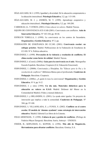 DÍAZ-AGUADO, M. J. (1999). Igualdad y diversidad. De la educación compensatoria a la educación intercultural. Psicología Educativa, 5,2; pp. 115-140. 
DÍAZ-AGUADO, M. J. y ANDRÉS, M. T. (1999). Aprendizaje cooperativo y educación intercultural . Psicología Educativa, 5,2; pp. 140-200. 
CARRERAS, LL. Y OTROS. (2001): Cómo educar en valores. Madrid: Narcea. 
EQUIPO DE CONVIVENCIA ICE-UAB (2001). Convivencia con conflictos. Aula de Innovación Educativa. Nº 103-104; pp. 40-46. 
ESTRUCH TOBELLA, J. (1998). La convivencia en los centros de Secundaria. Organización y Gestión Educativa. Nº 2; pp. 
FEDERACIÓN DE ENSEÑANZA DE CC.OO. (2001). Convivencia escolar: un enfoque práctico. Madrid. Publicaciones de la Federación de Enseñanza de CC.OO. Nº 4. Política educativa. 
FERNÁNDEZ, I. (1998). Prevención de la violencia y resolución de conflictos. El clima escolar como factor de calidad. Madrid. Narcea. 
FERNÁNDEZ, I. (Coord.) (2000a). Guía para la convivencia en el aula. Monografías Escuela Española. Barcelona. Cisspraxis (Col. Educación Emocional). 
FERNÁNDEZ, I. (2000b). Convivencia y Disciplina. En "Educar para la Paz y la resolución de conflictos". Biblioteca Básica para el profesorado. Cuadernos de Pedagogía. Barcelona. Cisspraxis. 
FERNÁNDEZ, I. (2000c). ¿A quién le toca la convivencia? Organización y Gestión Educativa. Nº 4; pp. 9-12 
FERNÁNDEZ, I. y otros (1998). Un día más. Materiales didácticos para la educación en valores en E.S.O. Madrid. Defensor del Menor en la Comunidad de Madrid. (Vídeo y manual didáctico). 
FERNÁNDEZ, I. y ORLANDINI, G. (2001). La ayuda entre iguales: Un proyecto de innovación que implica a toda la comunidad. Cuadernos de Pedagogía. Nº 304; pp. 97-100. 
FERNÁNDEZ, I; VILLAOSLADA, E. y FUNES, S. (2002). Conflicto en el centro escolar. El modelo de 'alumno ayudante' como estrategia de intervención educativa. Madrid. Editorial Los libros de la Catarata. 
FISAS ARMENGOL, V. (1998). Cultura de paz y gestión de conflictos. (Prólogo de Federico Mayor Zaragoza). Barcelona. Icaria, Antrazyt – UNESCO. 
FISHER, R.; KOPLEMAN, E.; KUPFER, A. (1996). Más allá de Maquiavelo. Herramientas para afrontar conflictos. Barcelona. Granica, S.A.  