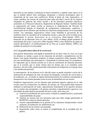 describen en este trabajo, constituyen el marco normativo y reglado como marco en el que se podrán aplicar otras estrategias, programas y técnicas psicológicas para el tratamiento de los casos más conflictivos. Desde el punto de vista organizativo, el centro establece las normas de actuación para cada actividad a través de los órganos colegiados de gobierno del centro escolar y de los principios generales educativos contenidos en el Proyecto Educativo, Reglamento de Régimen Interno. También desde la organización del centro escolar se promueve la implantación del Proyecto de AcciónTutorial dirigido al desarrollo de competencias conductuales, cognitivas y emocionales de los alumnos que faciliten las relaciones interpersonales en la comunidad escolar. Las estrategias organizativas tienen como finalidad la prevención de los conflictos entre los miembros de la institución escolar y, para ello se ha revelado como determinante la gestión democrática de la convivencia (Díaz-Aguado 1999), el desarrollo de un adecuado clima de clase (Moos, 1978), el trabajo grupal mediante la metodología del grupo cooperativo (Díaz-Aguado 1999) y otras dinámicas de grupo de carácter participativo, el establecimiento de un Plan de acogida (Blanco, 2000) y las medidas de atención a la diversidad. 
2.1.1. La gestión democrática de la convivencia 
Esta gestión democrática está ligada al desarrollo de un buen clima de clase en el que los alumnos se sientan a gusto en las relaciones de amistad y compañerismo con los demás. Esto puede fomentarse mediante el trabajo cooperativo (Díaz-Aguado, 1998), con una metodología más participativa y fomentando la amistad entre los compañeros. Es importante que el alumno perciba en el aula un sentimiento de bienestar personal, que se le escucha, que se siente valioso para los demás, que se le considera como persona y, de este modo, pueda desarrollar sentimientos de integración en el grupo-clase y de satisfacción personal. 
La participación de los alumnos en la vida del centro se puede estimular a través de la instauración de delegados de aula, de cámara de delegados, comisión de convivencia o de mediación, etc., en donde se regulen democráticamente los conflictos entendiendo la transgresión a las normas pactadas como un acto de deslealtad con uno mismo. 
Establecer negociaciones con los alumnos para gestionar algunos aspectos de la vida escolar como las evaluaciones, los deberes, las normas, etc. Esta gestión debe realizarse mediante la participación de todos, especialmente fomentando la de aquellos alumnos que se sienten más marginados y de quienes muestran comportamientos agresivos. Las actividades de participación que pueden llevarse a cabo, entre otras son: 
a) Analizar los problemas de convivencia, evitando la culpabilización y asumiendo responsabilidades de grupo. 
b) Analizar las normas que son necesarias para que todos tengan garantizado el RESPETO y todos los demás derechos. 
c) Asumir responsabildiades en la gestión de las relaciones interpersonales: tareas rutinarias, de mediación, de colaboración, etc. 
d) Publicación de las normas consensuadas. 
e) Seguimiento sobre cómo se realiza el cumplimiento de lo acordado por los grupos. 
 