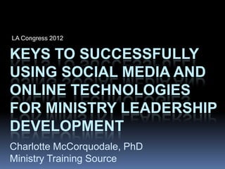 LA Congress 2012

KEYS TO SUCCESSFULLY
USING SOCIAL MEDIA AND
ONLINE TECHNOLOGIES
FOR MINISTRY LEADERSHIP
DEVELOPMENT
Charlotte McCorquodale, PhD
Ministry Training Source
 