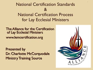 1

       National Certification Standards
                      &
        National Certification Process
         for Lay Ecclesial Ministers
The Alliance for the Certification
of Lay Ecclesial Ministers
www.lemcertification.org


Presented by
Dr. Charlotte McCorquodale
Ministry Training Source
 