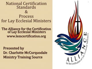 Presented byPresented by
Dr. Charlotte McCorquodaleDr. Charlotte McCorquodale
Ministry Training SourceMinistry Training Source
National Certification
Standards
&
Process
for Lay Ecclesial Ministers
The Alliance for the CertificationThe Alliance for the Certification
of Lay Ecclesial Ministersof Lay Ecclesial Ministers
www.lemcertification.orgwww.lemcertification.org
1
 
