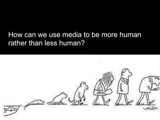How can we use media to be more human
rather than less human?
 
