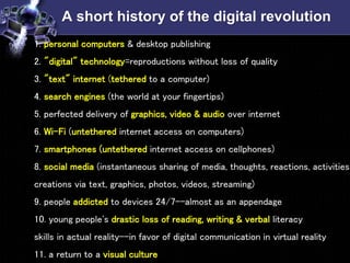 A short history of the digital revolution
• 1. personal computers & desktop publishing
2. "digital" technology=reproductions without loss of quality
3. "text" internet (tethered to a computer)
4. search engines (the world at your fingertips)
5. perfected delivery of graphics, video & audio over internet
6. Wi-Fi (untethered internet access on computers)
7. smartphones (untethered internet access on cellphones)
8. social media (instantaneous sharing of media, thoughts, reactions, activities,
creations via text, graphics, photos, videos, streaming)
9. people addicted to devices 24/7--almost as an appendage
10. young people's drastic loss of reading, writing & verbal literacy
skills in actual reality--in favor of digital communication in virtual reality
11. a return to a visual culture
 