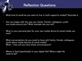Reflection Questions
• What kind of world do you want to live in (with regard to media)? Describe it.
• Are you happy with the way you, family, friends, colleagues, youth
use media around you? What example can you set?
• What is your personal plan for your own media device & social media use
now?
• What conversations do you need to have with family, friends, colleagues,
youth about media devices & social media?
When / how will you have these conversations?
• Where is God (specifically) in your digital life? Where might He
need to be?
 