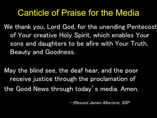 Canticle of Praise for the Media
We thank you, Lord God, for the unending Pentecost
of Your creative Holy Spirit, which enables Your
sons and daughters to be afire with Your Truth,
Beauty and Goodness.
May the blind see, the deaf hear, and the poor
receive justice through the proclamation of
the Good News through today’s media. Amen.
--Blessed James Alberione, SSP
 