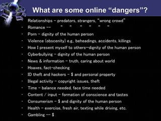 What are some online “dangers”?
• Relationships – predators, strangers, “wrong crowd”
• Romance -- “ “ “ “ “ “
• Porn – dignity of the human person
• Violence (obscenity) e.g., beheadings, accidents, killings
• How I present myself to others—dignity of the human person
• Cyberbullying – dignity of the human person
• News & information – truth, caring about world
• Hoaxes, fact-checking
• ID theft and hackers – $ and personal property
• Illegal activity – copyright issues, theft
• Time – balance needed, face time needed
• Content / input – formation of conscience and tastes
• Consumerism – $ and dignity of the human person
• Health – exercise, fresh air, texting while driving, etc.
• Gambling -- $
 
