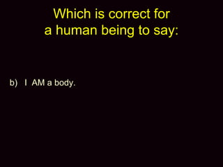 Which is correct for
a human being to say:
b) I AM a body.
 