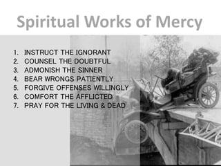 Spiritual Works of Mercy
1. INSTRUCT THE IGNORANT
2. COUNSEL THE DOUBTFUL
3. ADMONISH THE SINNER
4. BEAR WRONGS PATIENTLY
5. FORGIVE OFFENSES WILLINGLY
6. COMFORT THE AFFLICTED
7. PRAY FOR THE LIVING & DEAD
 