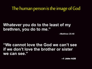 •
ThehumanpersonistheimageofGod
Whatever you do to the least of my
brethren, you do to me.”
--Matthew 25:40
“We cannot love the God we can’t see
if we don’t love the brother or sister
we can see.”
--1 John 4:20
 