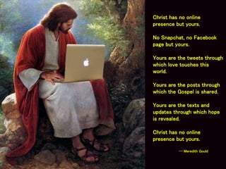 Christ has no online
presence but yours.
No Snapchat, no Facebook
page but yours.
Yours are the tweets through
which love touches this
world.
Yours are the posts through
which the Gospel is shared.
Yours are the texts and
updates through which hope
is revealed.
Christ has no online
presence but yours.
-- Meredith Gould
 