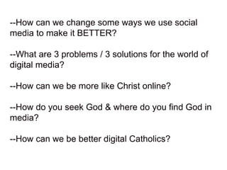 --How can we change some ways we use social
media to make it BETTER?
--What are 3 problems / 3 solutions for the world of
digital media?
--How can we be more like Christ online?
--How do you seek God & where do you find God in
media?
--How can we be better digital Catholics?
 