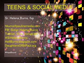 TEENS & SOCIAL MEDIA
Sr. Helena Burns, fsp
hburns@paulinemedia.com
FB: Sister Helena Burns
Twitter, Vine, Instagram:
@SrHelenaBurns
HellBurns.blogspot.com
DaughtersOfStPaul.org
#BoundlessMercy
#RECongress
 