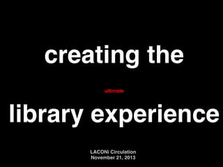creating the !
!
library experience
ultimate

LACONi Circulation !
November 21, 2013

 