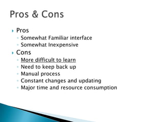 ProsSomewhat Familiar interfaceSomewhat InexpensiveConsMore difficult to learnNeed to keep back upManual processConstant changes and updatingMajor time and resource consumptionPros & Cons