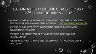LACONIA HIGH SCHOOL CLASS OF 1980
35TH CLASS REUNION - 2015
• AN EMAIL ADDRESS HAS BEEN SET UP TO SEND YOUR CURRENT ADDRESS,
TELEPHONE NUMBER AND OR EMAIL ADDRESS. LACONIA.1980@YAHOO.COM
• ANYONE WHO IS INTERESTED IN BECOMING PART OF THE REUNION
COMMITTEE IS WELCOME
• WE HOPE THIS GROUP WILL BE A PLACE TO RECONNECT AND GET
REACQUAINTED
• PLEASE FEEL FREE TO INVITE 1980 CLASSMATES THAT YOU HAVE ON FB TO
THIS GROUP
 