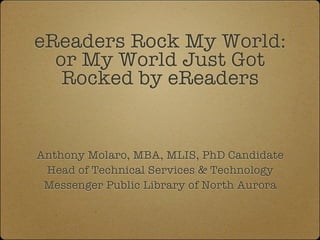 eReaders Rock My World:
  or My World Just Got
   Rocked by eReaders


Anthony Molaro, MBA, MLIS, PhD Candidate
 Head of Technical Services & Technology
 Messenger Public Library of North Aurora
 