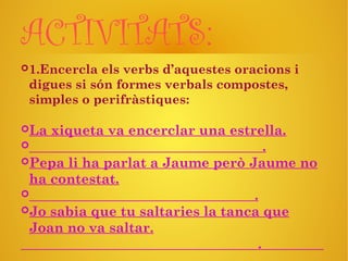 ACTIVITATS:
1.Encercla els verbs d’aquestes oracions i
digues si són formes verbals compostes,
simples o perifràstiques:
La xiqueta va encerclar una estrella.
 .
Pepa li ha parlat a Jaume però Jaume no
ha contestat.
 .
Jo sabia que tu saltaries la tanca que
Joan no va saltar.
.
 