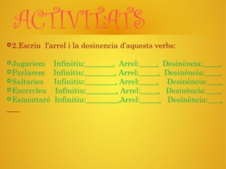 ACTIVITATS
2.Escriu l’arrel i la desinencia d’aquests verbs:
Jugariem Infinitiu: . Arrel: . Desinència: .
Parlarem Infinitiu: . Arrel: . Desinència: .
Saltaries Infinitiu: . Arrel: . Desinència: .
Encercleu Infinitiu: . Arrel: . Desinència: .
Esmentaré Infinitiu: .Arrel: . Desinència: .
 
