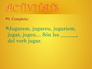 ACTIVITATS
3. Completa:
Jugarem, jugareu, jugariem,
jugat, jugeu… Són les ,
del verb jugar.
 