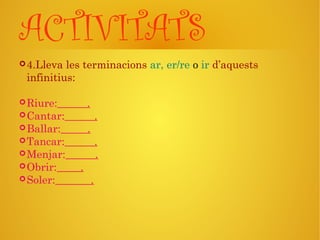 ACTIVITATS
4.Lleva les terminacions ar, er/re o ir d’aquests
infinitius:
Riure: .
Cantar: .
Ballar: .
Tancar: .
Menjar: .
Obrir: .
Soler: .
 