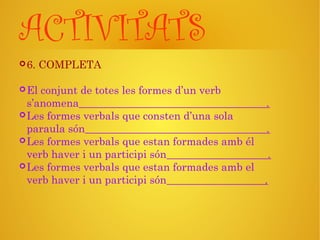 ACTIVITATS
6. COMPLETA
El conjunt de totes les formes d’un verb
s’anomena .
Les formes verbals que consten d’una sola
paraula són .
Les formes verbals que estan formades amb él
verb haver i un participi són .
Les formes verbals que estan formades amb el
verb haver i un participi són .
 