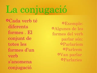 La conjugació
Cada verb té
diferents
formes . El
conjunt de
totes les
formes d’un
verb
s’anomena
conjugació.
Exemple:
Algunes de les
formes del verb
parlar són:
Parlaríem
Parlrem
Van parlar
Parlaries
 
