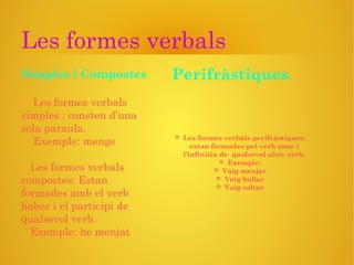 Les formes verbals
Les formes verbals
simples : consten d’una
sola paraula.
Exemple: menge
Les formes verbals
compostes: Estan
formades amb el verb
haber i el participi de
qualsevol verb.
Exemple: he menjat
 Les formes verbals perifràstiques:
estan formades pel verb anar i
l’infinitiu de qualsevol altre verb.
 Exemple:
 Vaig menjar
 Vaig ballar
 Vaig saltar
Simples i Compostes Perifràstiques
 