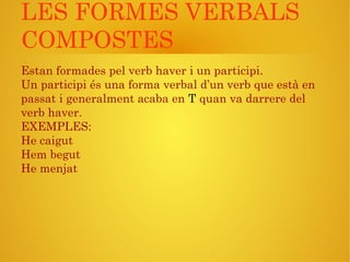 LES FORMES VERBALS
COMPOSTES
Estan formades pel verb haver i un participi.
Un participi és una forma verbal d’un verb que està en
passat i generalment acaba en T quan va darrere del
verb haver.
EXEMPLES:
He caigut
Hem begut
He menjat
 