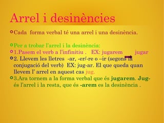 Arrel i desinències
Cada forma verbal té una arrel i una desinència.
Per a trobar l’arrel i la desinència:
1.Pasem el verb a l’infinitiu . EX: jugarem jugar
2. Llevem les lletres -ar, -er/-re o –ir (segons la
conjugació del verb) EX: jug-ar. El que queda quan
llevem l’ arrel en aquest cas jug.
3.Ara tornem a la forma verbal que és jugarem. Jug-
és l’arrel i la resta, que és -arem es la desinència .
 