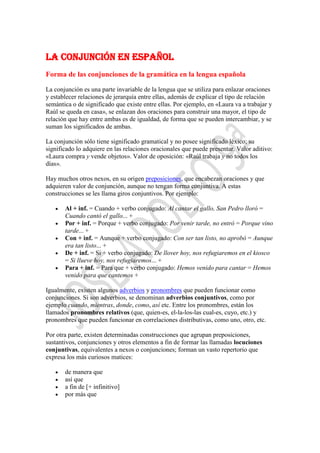 La conjunción en español
Forma de las conjunciones de la gramática en la lengua española

La conjunción es una parte invariable de la lengua que se utiliza para enlazar oraciones
y establecer relaciones de jerarquía entre ellas, además de explicar el tipo de relación
semántica o de significado que existe entre ellas. Por ejemplo, en «Laura va a trabajar y
Raúl se queda en casa», se enlazan dos oraciones para construir una mayor, el tipo de
relación que hay entre ambas es de igualdad, de forma que se pueden intercambiar, y se
suman los significados de ambas.

La conjunción sólo tiene significado gramatical y no posee significado léxico; su
significado lo adquiere en las relaciones oracionales que puede presentar. Valor aditivo:
«Laura compra y vende objetos». Valor de oposición: «Raúl trabaja y no todos los
días».

Hay muchos otros nexos, en su origen preposiciones, que encabezan oraciones y que
adquieren valor de conjunción, aunque no tengan forma conjuntiva. A estas
construcciones se les llama giros conjuntivos. Por ejemplo:

       Al + inf. = Cuando + verbo conjugado: Al cantar el gallo, San Pedro lloró =
       Cuando cantó el gallo... +
       Por + inf. = Porque + verbo conjugado: Por venir tarde, no entró = Porque vino
       tarde... +
       Con + inf. = Aunque + verbo conjugado: Con ser tan listo, no aprobó = Aunque
       era tan listo... +
       De + inf. = Si + verbo conjugado: De llover hoy, nos refugiaremos en el kiosco
       = Si llueve hoy, nos refugiaremos... +
       Para + inf. = Para que + verbo conjugado: Hemos venido para cantar = Hemos
       venido para que cantemos +

Igualmente, existen algunos adverbios y pronombres que pueden funcionar como
conjunciones. Si son adverbios, se denominan adverbios conjuntivos, como por
ejemplo cuando, mientras, donde, como, así etc. Entre los pronombres, están los
llamados pronombres relativos (que, quien-es, el-la-los-las cual-es, cuyo, etc.) y
pronombres que pueden funcionar en correlaciones distributivas, como uno, otro, etc.

Por otra parte, existen determinadas construcciones que agrupan preposiciones,
sustantivos, conjunciones y otros elementos a fin de formar las llamadas locuciones
conjuntivas, equivalentes a nexos o conjunciones; forman un vasto repertorio que
expresa los más curiosos matices:

       de manera que
       así que
       a fin de [+ infinitivo]
       por más que
 