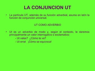 LA CONJUNCION UT <ul><li>La partícula UT, además de su función adverbial, asume en latín la función de conjunción universa...