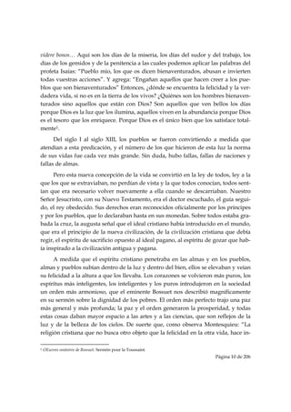 videre bonos… Aquí son los días de la miseria, los días del sudor y del trabajo, los
días de los gemidos y de la penitencia a las cuales podemos aplicar las palabras del
profeta Isaías: “Pueblo mío, los que os dicen bienaventurados, abusan e invierten
todas vuestras acciones”. Y agrega: “Engañan aquellos que hacen creer a los pue-
blos que son bienaventurados” Entonces, ¿dónde se encuentra la felicidad y la ver-
dadera vida, si no es en la tierra de los vivos? ¿Quiénes son los hombres bienaven-
turados sino aquellos que están con Dios? Son aquellos que ven bellos los días
porque Dios es la luz que los ilumina, aquellos viven en la abundancia porque Dios
es el tesoro que los enriquece. Porque Dios es el único bien que los satisface total-
mente1.
      Del siglo I al siglo XIII, los pueblos se fueron convirtiendo a medida que
atendían a esta predicación, y el número de los que hicieron de esta luz la norma
de sus vidas fue cada vez más grande. Sin duda, hubo fallas, fallas de naciones y
fallas de almas.
      Pero esta nueva concepción de la vida se convirtió en la ley de todos, ley a la
que los que se extraviaban, no perdían de vista y la que todos conocían, todos sent-
ían que era necesario volver nuevamente a ella cuando se descarriaban. Nuestro
Señor Jesucristo, con su Nuevo Testamento, era el doctor escuchado, el guía segui-
do, el rey obedecido. Sus derechos eran reconocidos oficialmente por los príncipes
y por los pueblos, que lo declaraban hasta en sus monedas. Sobre todos estaba gra-
bada la cruz, la augusta señal que el ideal cristiano había introducido en el mundo,
que era el principio de la nueva civilización, de la civilización cristiana que debía
regir, el espíritu de sacrificio opuesto al ideal pagano, al espíritu de gozar que hab-
ía inspirado a la civilización antigua y pagana.
      A medida que el espíritu cristiano penetraba en las almas y en los pueblos,
almas y pueblos subían dentro de la luz y dentro del bien, ellos se elevaban y veían
su felicidad a la altura a que los llevaba. Los corazones se volvieron más puros, los
espíritus más inteligentes, los inteligentes y los puros introdujeron en la sociedad
un orden más armonioso, que el eminente Bossuet nos describió magníficamente
en su sermón sobre la dignidad de los pobres. El orden más perfecto trajo una paz
más general y más profunda; la paz y el orden generaron la prosperidad, y todas
estas cosas daban mayor espacio a las artes y a las ciencias, que son reflejos de la
luz y de la belleza de los cielos. De suerte que, como observa Montesquieu: “La
religión cristiana que no busca otro objeto que la felicidad en la otra vida, hace in-
                                                            
1   OEuvres oratoires de Bossuet. Sermón pour la Toussaint.
                                                                        Página 10 de 206

 
 
