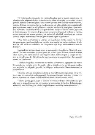 “El poder oculto masónico, no pudiendo actuar por la fuerza, puesto que en
el origen ella no poseía la fuerza, estaba reducido a actuar por persuasión, por su-
gestión. Pero no es fácil sugerir a una nación que ella debe destruir sus tradiciones,
esto es, destruir a sí misma. No se puede esperar un tal resultado sino procediendo
por sugestiones sucesivas, dirigidas con extrema habilidad y prodigiosa hipocresía:
una hipocresía cuya medida es dada por el hecho de que la divisa libertad, igualdad
y fraternidad, que no cesaron de presentar, como si se tratase de seducir la nación,
como una carta de emancipación y de universal felicidad, manifestó su veneno
cuando llegó a dominar esta nación, por el terror y por la guillotina.
     “Para hacer aceptar toda la serie de las sugestiones por las cuales era necesa-
rio pasar para crear los estados de espíritu intermediarios indispensables a la ob-
tención del resultado anhelado, se comprende que haya sido necesario mucho
tiempo”.
     Lanzando de ahí su mirada sobre lo que acontece hoy, Copin-Albancelli acre-
cienta: “La francmasonería preparó, pues, su primer reino durante cerca de setenta
años. Ahora, ese reino no duró sino algunos años. Sofocada por la sangre del Te-
rror y por el barro del Directorio, la francmasonería se encontró tan flaca cuanto
era en sus comienzos.
      “Ella fue obligada a recomenzar su trabajo subterráneo, a preparar de nuevo
los estados de espíritu sobre los cuales ella se podrá apoyar un día para escalar,
una segunda vez, el poder que ella fue obligada a abandonar. No serán necesarios
ochenta años.
    “¡Setenta años de esfuerzos paciente y miserablemente hipócritas, en la pri-
mera vez; ochenta años en la segunda! ¡Se comprende que, instruida por sus pri-
meras experiencias, ella no pueda decidirse ahora a abandonar su presa!
      “Ella no quiere, pues, dejar el poder y nosotros podemos estar ciertos de que
ella hará lo imposible para ahí permanecer y terminar en fin la obra de la ruina pa-
ra la cual, hace de los siglos, ella ha empleado tanta astucia y tantas violencias”.




                                                                      Página 100 de 206

 
 