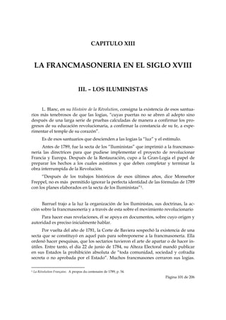 CAPITULO XIII


    LA FRANCMASONERIA EN EL SIGLO XVIII


                                                   III. – LOS ILUMINISTAS


     L. Blanc, en su Histoire de la Révolution, consigna la existencia de esos santua-
rios más tenebrosos de que las logias, “cuyas puertas no se abren al adepto sino
después de una larga serie de pruebas calculadas de manera a confirmar los pro-
gresos de su educación revolucionaria, a confirmar la constancia de su fe, a expe-
rimentar el temple de su corazón”.
           Es de esos santuarios que descienden a las logias la “luz” y el estímulo.
     Antes de 1789, fue la secta de los “Iluministas” que imprimió a la francmaso-
nería las directrices para que pudiese implementar el proyecto de revolucionar
Francia y Europa. Después de la Restauración, cupo a la Gran-Logia el papel de
preparar los hechos a los cuales asistimos y que deben completar y terminar la
obra interrumpida de la Revolución.
     “Después de los trabajos históricos de esos últimos años, dice Monseñor
Freppel, no es más permitido ignorar la perfecta identidad de las fórmulas de 1789
con los planes elaborados en la secta de los Iluministas”1.


      Barruel trajo a la luz la organización de los Iluministas, sus doctrinas, la ac-
ción sobre la francmasonería y a través de esta sobre el movimiento revolucionario
     Para hacer esas revelaciones, él se apoya en documentos, sobre cuyo origen y
autoridad es preciso inicialmente hablar.
      Por vuelta del año de 1781, la Corte de Baviera sospechó la existencia de una
secta que se constituyó en aquel país para sobreponerse a la francmasonería. Ella
ordenó hacer pesquisas, que los sectarios tuvieron el arte de apartar o de hacer in-
útiles. Entre tanto, el día 22 de junio de 1784, su Alteza Electoral mandó publicar
en sus Estados la prohibición absoluta de “toda comunidad, sociedad y cofradía
secreta o no aprobada por el Estado”. Muchos francmasones cerraron sus logias.

                                                            
1   La Révolution Française. A propos du centenaire de 1789, p. 34.
                                                                               Página 101 de 206

 
 