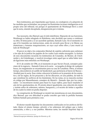 Esos testimonios, por importantes que fuesen, no condujeron a la adopción de
las medidas que reclamaban, sea porque los Iluministas tuviesen inteligencias en el
propio seno del tribunal, sea porque el apartamiento de Weishaupt llevó a creer
que la secta, estando decapitada, desaparecería por sí misma.


    Fue necesario, dice Barruel, que el cielo interfiriese. Depuesto de sus funciones,
Weishaupt se había refugiado en Ratisbona, más decidido que nunca a continuar
su obra. El tenía junto a sí un sacerdote apóstata, llamado Lanz. En el momento en
que él le trasmitía sus instrucciones, antes de enviarlo para llevar a la Silesia sus
misteriosas y funestas maquinaciones, un rayo cayó sobre ellos y Lanz murió al
lado de Weishaupt1.
     El pavor no dejó a los conjurados libertad de espíritu suficiente para substraer
a los ojos de la justicia los papeles de los cuales Lanz estaba encargado. La lectura
de esos documentos recuerda los testimonios de Cosandey, de Benner, de Utsch-
neider y de Grümberger, y resolvió investigar entre aquel que se sabía haber teni-
do ligaciones más estrechas con Weishaupt.
     El 11 de octubre de 1786, en el momento en que Xavier Zwack, consejero pala-
ciano de la regencia – llamado Caton en la secta - se juzgaba al abrigo de cualquier
busca, los magistrados se encaminarían para su casa de Landshut. Otros, al mismo
tiempo, descendieron al castillo de Sanderstorf, que pertenecía al baron de Bassus –
Annibal para la secta. Esas visitas colocaron la Justicia en la posesión de los estatu-
tos y de las reglas, de los proyectos y de los discursos, en una palabra, de todo lo
que constituía los archivos de los iluministas. En las notas, en su mayoría escritas
en código por Massenhausen, consejero de Munich – llamado Ajax por los conju-
rados – se encontraron recetas para hacer la Acqua toffana, para hacer insalubre el
aire de los apartamentos, etc. El arresto abarcó igualmente, una colección de ciento
y treinta sellos de soberanos, señores, banqueros, y el secreto de imitar a aquellos
de los cuales la orden no podía disponer.
    La conspiración de Weishaupt se mostró tan monstruosa en esos documentos,
dice Barruel, que con dificultad se podía concebir que toda la perfidia humana
hubiese bastado para prestarse a eso.


    El elector mandó depositar los documentos confiscados en los archivos del Es-
tado. Quiso al mismo tiempo, advertir a los soberanos del peligro que a todos
amenazaba, a ellos y a sus pueblos. Mientras tanto, los mandó imprimir bajo el

                                                            
1   Barruel da aquí por referencia, Apologie des Illuminés, p. 62.
                                                                       Página 103 de 206

 
 