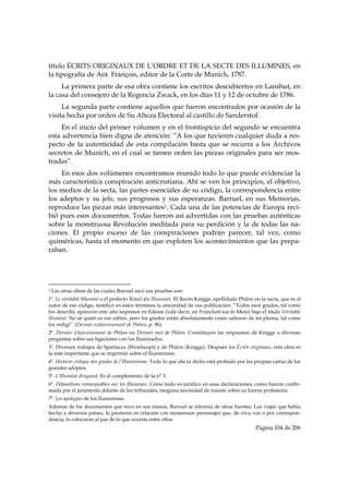 título ÉCRITS ORIGINAUX DE L’ORDRE ET DE LA SECTE DES ILLUMINES, en
la tipografía de Ant. François, editor de la Corte de Munich, 1787.
     La primera parte de esa obra contiene los escritos descubiertos en Lanshut, en
la casa del consejero de la Regencia Zwack, en los días 11 y 12 de octubre de 1786.
     La segunda parte contiene aquellos que fueron encontrados por ocasión de la
visita hecha por orden de Su Alteza Electoral al castillo de Sanderstof.
     En el inicio del primer volumen y en el frontispicio del segundo se encuentra
esta advertencia bien digna de atención: “A los que tuvieren cualquier duda a res-
pecto de la autenticidad de esta compilación basta que se recurra a los Archivos
secretos de Munich, en el cual se tienen orden las piezas originales para ser mos-
tradas”.
    En esos dos volúmenes encontramos reunido todo lo que puede evidenciar la
más característica conspiración anticristiana. Ahí se ven los principios, el objetivo,
los medios de la secta, las partes esenciales de su código, la correspondencia entre
los adeptos y su jefe, sus progresos y sus esperanzas. Barruel, en sus Memorias,
reproduce las piezas más interesantes1. Cada una de las potencias de Europa reci-
bió pues esos documentos. Todas fueron así advertidas con las pruebas auténticas
sobre la monstruosa Revolución meditada para su perdición y la de todas las na-
ciones. El propio exceso de las conspiraciones podrán parecer, tal vez, como
quiméricas, hasta el momento en que exploten los acontecimientos que las prepa-
raban.



                                                            
1   Las otras obras de las cuales Barruel sacó sus pruebas son:
1ª. Le véritable Illuminé o el perfecto Rituel des Illuminés. El Barón Knigge, apellidado Philon en la secta, que es el
autor de ese código, testificó en estos términos la sinceridad de esa publicación: “Todos esos grados, tal como
los describí, aparecen este año impresos en Edesse (vale decir, en Francfort-sur-le-Mein) bajo el título Véritable
illuminé. No sé quién es ese editor, pero los grados están absolutamente como salieron de mi pluma, tal como
los redigí”. (Dernier éclaircissement de Philon, p. 96).
2ª. Dernier éclaircissement de Philon ou Dernier mot de Philon. Constituyen las respuestas de Knigge a diversas
preguntas sobre sus ligaciones con los Iluminados.
3ª. Diversos trabajos de Spartacus (Weishaupt) y de Philon (Knigge). Después los Écrits originaux, esta obra es
la más importante que se imprimió sobre el Iluminismo.
4ª. Histoire critique des grades de l’Illuminisme. Todo lo que ahí es dicho está probado por las propias cartas de los
grandes adeptos.
5ª. L’Illuminé dirigeant. Es el complemento de la n° 3.
6ª. Dépositions remarquables sur les Illumines. Como todo es jurídico en esas declaraciones, como fueron confir-
mada por el juramento delante de los tribunales, ninguna necesidad de insistir sobre su fuerza probatoria.
7ª. Les apologies de los Iluministas.
Además de los documentos que tuvo en sus manos, Barruel se informa de otras fuentes. Los viajes que había
hecho a diversos países, lo pusieron en relación con numerosos personajes que, de viva voz o por correspon-
dencia, lo colocaron al par de lo que ocurría entre ellos.
                                                                                                 Página 104 de 206

 
 