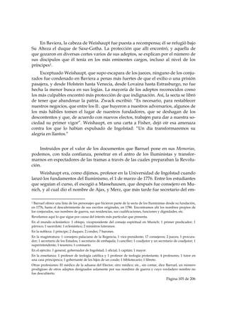 En Baviera, la cabeza de Weishaupt fue puesta a recompensa; él se refugió bajo
Su Alteza el duque de Saxe-Gotha. La protección que allí encontró, y aquella de
que gozaron en diversas cortes varios de sus adeptos, se explican por el número de
sus discípulos que él tenía en los más eminentes cargos, incluso al nivel de los
príncipes1.
    Exceptuado Weishaupt, que supo escapara de los jueces, ninguno de los conju-
rados fue condenado en Baviera a penas más fuertes de que el exilio o una prisión
pasajera, y desde Holstein hasta Venecia, desde Lovaina hasta Estrasburgo, no fue
hecha la menor busca en sus logias. La mayoría de los adeptos reconocidos como
los más culpables encontró más protección de que indignación. Así, la secta se libró
de tener que abandonar la patria. Zwack escribió: “Es necesario, para restablecer
nuestros negocios, que entre los Il:. que huyeron a nuestros adversarios, algunos de
los más hábiles tomen el lugar de nuestros fundadores, que se deshagan de los
descontentos y que, de acuerdo con nuevos electos, trabajen para dar a nuestra so-
ciedad su primer vigor”. Weishaupt, en una carta a Fisher, dejó oír esa amenaza
contra los que lo habían expulsado de Ingolstad: “Un día transformaremos su
alegría en llantos.”


    Instruidos por el valor de los documentos que Barruel pone en sus Memorias,
podemos, con toda confianza, penetrar en el antro de los Iluministas y transfor-
marnos en espectadores de las tramas a través de las cuales preparaban la Revolu-
ción.
    Weishaupt era, como dijimos, profesor en la Universidad de Ingolstad cuando
lanzó los fundamentos del Iluminismo, el 1 de marzo de 1776. Entre los estudiantes
que seguían el curso, él escogió a Massehausen, que después fue consejero en Mu-
nich, y al cual dio el nombre de Ajax, y Merz, que más tarde fue secretario del em-

                                                            
1 Barruel ofrece una lista de los personajes que hicieron parte de la secta de los Iluministas desde su fundación,
en 1776, hasta el descubrimiento de sus escritos originales, en 1786. Encontramos ahí los nombres propios de
los conjurados, sus nombres de guerra, sus residencias, sus cualificaciones, funciones y dignidades, etc.
Revelamos aquí lo que sigue por causa del interés más particular que presenta.
En el mundo eclesiástico: 1 obispo, vicepresidente del consejo espiritual en Munich; 1 primer predicador; 1
párroco; 1 sacerdote; 1 eclesiástico; 2 ministros luteranos.
En la nobleza: 1 príncipe; 2 duques; 2 condes; 7 barones.
En la magistratura: 1 consejero palaciano de la Regencia; 1 vice-presidente; 17 consejeros; 2 jueces; 1 procura-
dor; 1 secretario de los Estados; 1 secretario de embajada; 1 canciller; 1 coadjutor y un secretario de coadjutor; 1
superintendente; 1 tesorero; 1 comisario.
En el ejército: 1 general, gobernador de Ingolstad; 1 oficial; 1 capitán; 1 mayor.
En la enseñanza: 1 profesor de teología católica y 1 profesor de teología protestante; 4 profesores; 1 tutor en
una casa principesca; 1 gobernante de los hijos de un conde; 1 bibliotecario; 1 libreto.
Otras profesiones: El médico de la aduana del Elector; otro médico; etc., sin contar, dice Barruel, un número
prodigioso de otros adeptos designados solamente por sus nombres de guerra y cuyo verdadero nombre no
fue descubierto.
                                                                                               Página 105 de 206

 
 