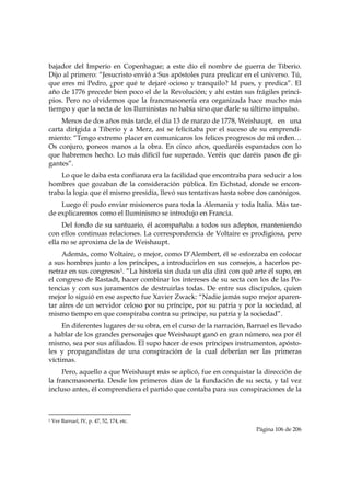 bajador del Imperio en Copenhague; a este dio el nombre de guerra de Tiberio.
Dijo al primero: “Jesucristo envió a Sus apóstoles para predicar en el universo. Tú,
que eres mi Pedro, ¿por qué te dejaré ocioso y tranquilo? Id pues, y predica”. El
año de 1776 precede bien poco el de la Revolución; y ahí están sus frágiles princi-
pios. Pero no olvidemos que la francmasonería era organizada hace mucho más
tiempo y que la secta de los Iluministas no había sino que darle su último impulso.
    Menos de dos años más tarde, el día 13 de marzo de 1778, Weishaupt, en una
carta dirigida a Tiberio y a Merz, así se felicitaba por el suceso de su emprendi-
miento: “Tengo extremo placer en comunicaros los felices progresos de mi orden…
Os conjuro, poneos manos a la obra. En cinco años, quedaréis espantados con lo
que habremos hecho. Lo más difícil fue superado. Veréis que daréis pasos de gi-
gantes”.
    Lo que le daba esta confianza era la facilidad que encontraba para seducir a los
hombres que gozaban de la consideración pública. En Eichstad, donde se encon-
traba la logia que él mismo presidía, llevó sus tentativas hasta sobre dos canónigos.
    Luego él pudo enviar misioneros para toda la Alemania y toda Italia. Más tar-
de explicaremos como el Iluminismo se introdujo en Francia.
     Del fondo de su santuario, él acompañaba a todos sus adeptos, manteniendo
con ellos continuas relaciones. La correspondencia de Voltaire es prodigiosa, pero
ella no se aproxima de la de Weishaupt.
     Además, como Voltaire, o mejor, como D’Alembert, él se esforzaba en colocar
a sus hombres junto a los príncipes, a introducirlos en sus consejos, a hacerlos pe-
netrar en sus congresos1. “La historia sin duda un día dirá con qué arte él supo, en
el congreso de Rastadt, hacer combinar los intereses de su secta con los de las Po-
tencias y con sus juramentos de destruirlas todas. De entre sus discípulos, quien
mejor lo siguió en ese aspecto fue Xavier Zwack: “Nadie jamás supo mejor aparen-
tar aires de un servidor celoso por su príncipe, por su patria y por la sociedad, al
mismo tiempo en que conspiraba contra su príncipe, su patria y la sociedad”.
     En diferentes lugares de su obra, en el curso de la narración, Barruel es llevado
a hablar de los grandes personajes que Weishaupt ganó en gran número, sea por él
mismo, sea por sus afiliados. El supo hacer de esos príncipes instrumentos, apósto-
les y propagandistas de una conspiración de la cual deberían ser las primeras
víctimas.
     Pero, aquello a que Weishaupt más se aplicó, fue en conquistar la dirección de
la francmasonería. Desde los primeros días de la fundación de su secta, y tal vez
incluso antes, él comprendiera el partido que contaba para sus conspiraciones de la


                                                            
1   Ver Barruel, IV, p. 47, 52, 174, etc.
                                                                      Página 106 de 206

 
 