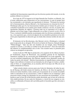 multitud de francmasones esparcidos por los diversos puntos del mundo, si un día
pudiese obtener su concurso.
     En el año de 1777 él ingresó en la logia llamada San Teodoro, en Munich. Así,
él tenía calificación para inmiscuirse en sus convenciones. Lo que él propio hizo
fue recomendar a sus iniciados que igualmente lo hicieren. “El poseía los secretos
de la francmasonería, observa Barruel, y los francmasones no conocían los de él”.
Weishaupt sabía que él y los francmasones tendían para el mismo fin, pero se en-
contraban localizados en el camino para donde conducía a ese fin, en puntos des-
igualmente distantes de objetivo. Veremos todo eso se reproduce en el siglo si-
guiente con la Gran Logia. Copin-Albancelli, en su libro Le pouvoir occulte contre la
France, esclareció definitivamente esa jerarquía entre las diversas sociedades secre-
tas, y las superiores que, a través de algunos de sus miembros penetran en las infe-
riores para imprimirles la dirección que sin duda ellas mismas reciben de más arri-
ba.
    El demonio de las Revoluciones, dice Barruel, sirvió a Weishaupt a voluntad
para la ejecución de su designio. Él le envió un barón de Hanover, llamado Knigge
“Philon-Knigge”. “Que me den seis hombres de ese temple, decía Weishaupt
cuando lo conoció, y con ellos yo cambio la faz del universo”1. Esos dos malvados
del infierno se complementaban uno al otro. Una ocasión única se presentó para
colocar sus designios en ejecución.
     Corría el año de 1780. Bajo la protección y los auspicios de Su Alteza el prínci-
pe Ferdinando, duque de Brunswick, una asamblea general de los diputados
masónicos acababa de ser convocada para Wilhelmsbad, en el año siguiente. “No
era una sociedad insignificante, dice Barruel, aquella cuyos diputados acuden de
todas las partes del mundo”. Muchos francmasones en aquella época creían poder
llegar a tres millones el número de sus iniciados; los de la logia La Candeur, estable-
cida en París, se vanagloriaban, en su encíclica del 31 de mayo de 1782, de ser un
millón solamente en Francia.
     “¿Qué extraño interés convoca para una Corte de Alemania, de todas las par-
tes de Europa, del fondo mismo de América, de África y de Asia, los agentes, los
electos de tantos hombres, todos unidos por el juramento de un secreto inviolable
sobre la naturaleza de sus asociaciones y sobre el objetivo de sus misterios? ¿Qué
proyectos traían consigo los diputados de una asociación tan formidable?” La res-
puesta es que la hora de la Revolución estaba decretada, que la hora de la Revolu-
ción estaba próxima. En ese canto de Alemania y a través de ese congreso se con-
cebía y se inflamaba el brasero del cual debía partir el incendio que iba a devastar a
Europa.


                                                            
1   Ecrits originaux, t. I, carta 56.
                                                                       Página 107 de 206

 
 